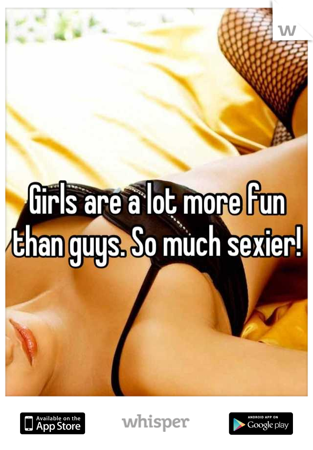 Girls are a lot more fun than guys. So much sexier!
