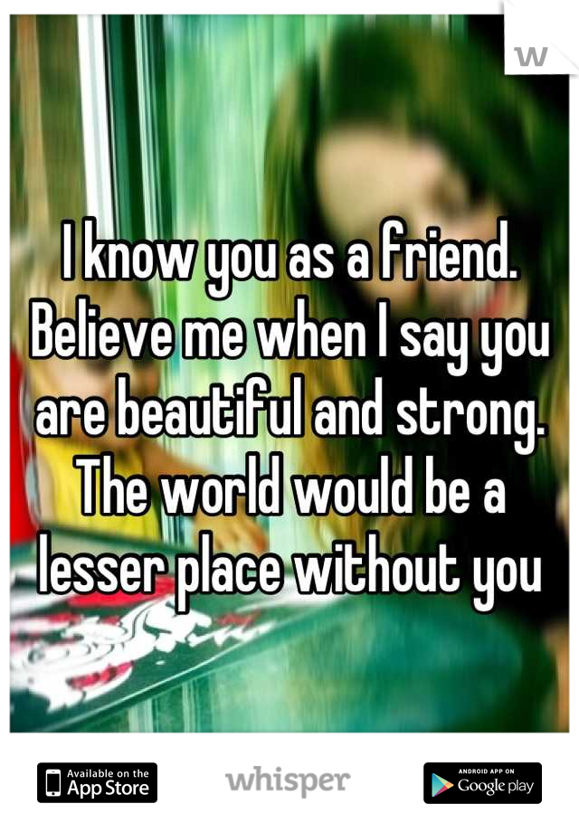 I know you as a friend. Believe me when I say you are beautiful and strong. The world would be a lesser place without you