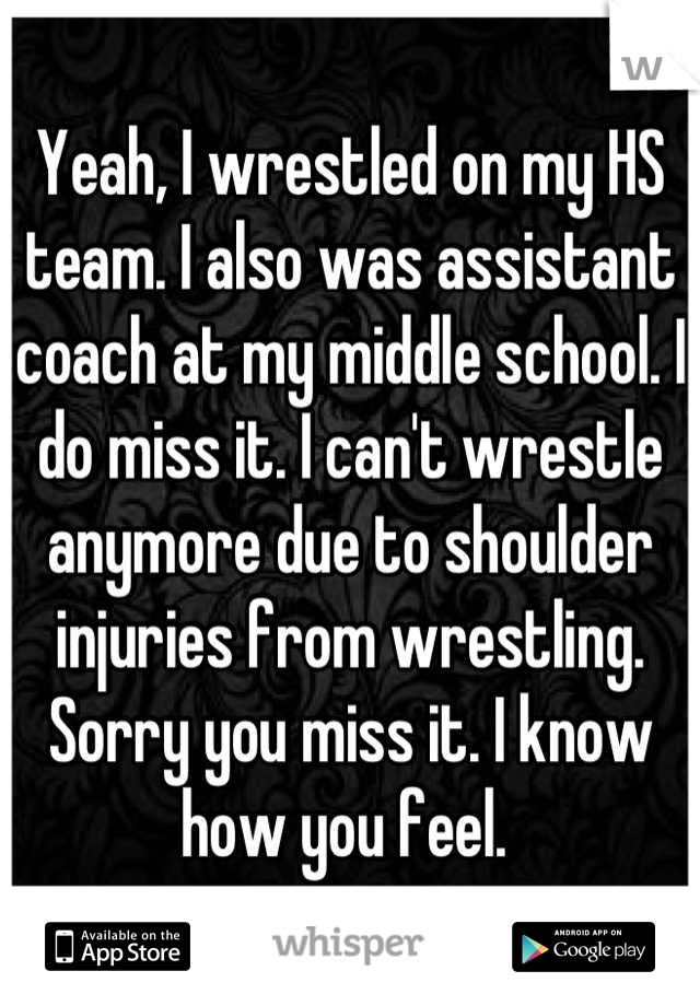 Yeah, I wrestled on my HS team. I also was assistant coach at my middle school. I do miss it. I can't wrestle anymore due to shoulder injuries from wrestling. Sorry you miss it. I know how you feel. 