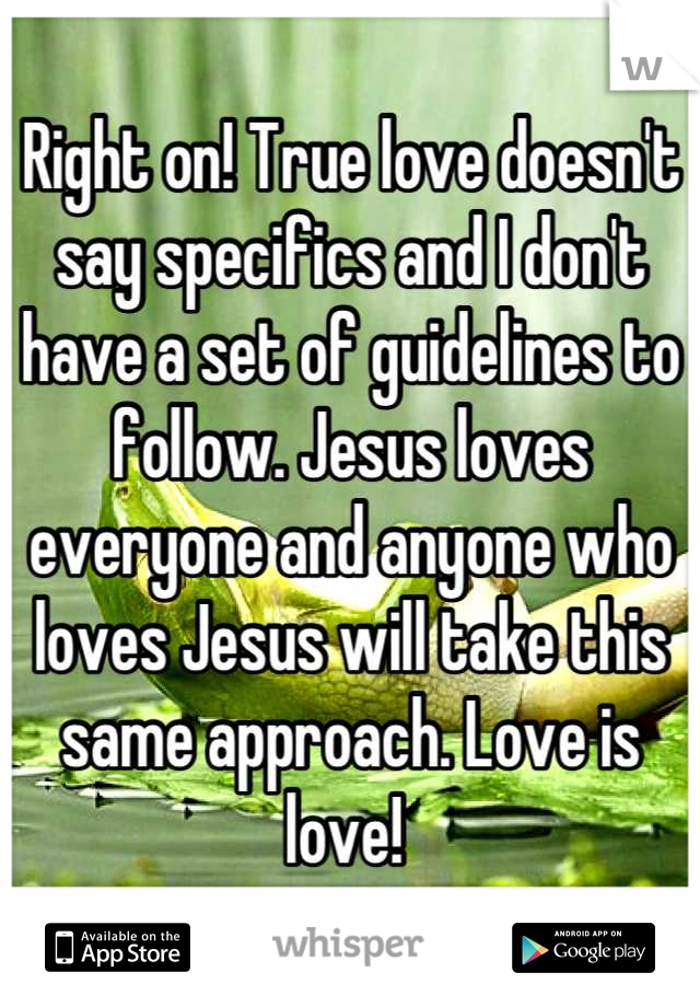 Right on! True love doesn't say specifics and I don't have a set of guidelines to follow. Jesus loves everyone and anyone who loves Jesus will take this same approach. Love is love! 