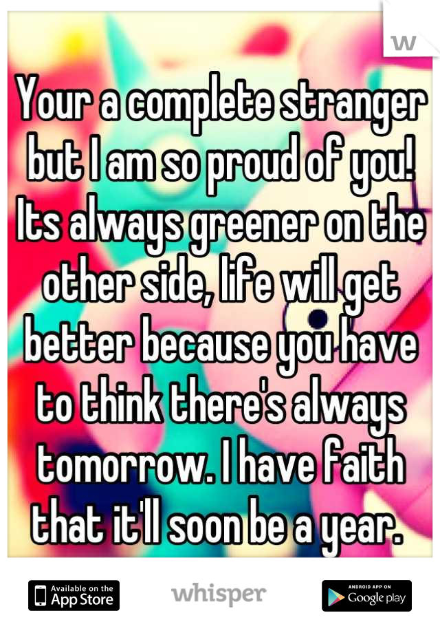 Your a complete stranger but I am so proud of you! Its always greener on the other side, life will get better because you have to think there's always tomorrow. I have faith that it'll soon be a year. 