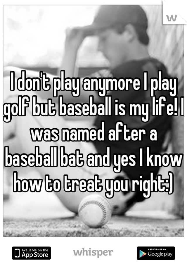 I don't play anymore I play golf but baseball is my life! I was named after a baseball bat and yes I know how to treat you right:)