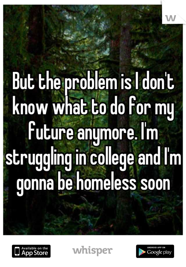 But the problem is I don't know what to do for my future anymore. I'm struggling in college and I'm gonna be homeless soon