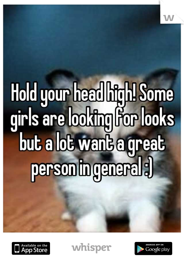 Hold your head high! Some girls are looking for looks but a lot want a great person in general :)