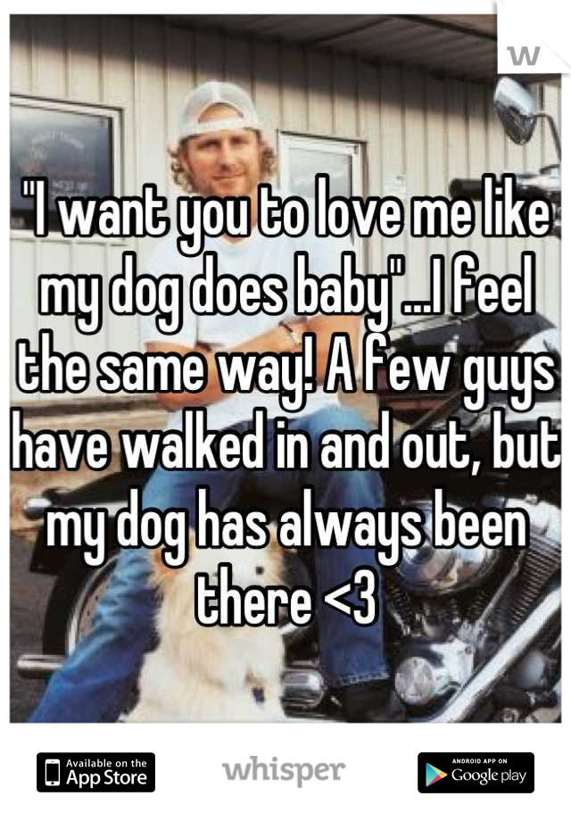 "I want you to love me like my dog does baby"...I feel the same way! A few guys have walked in and out, but my dog has always been there <3