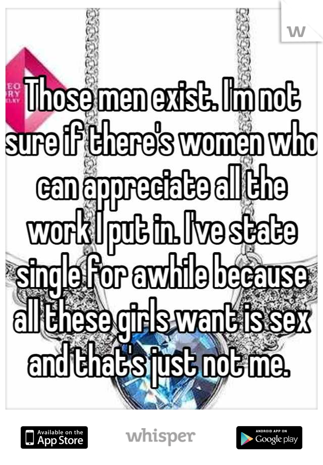 Those men exist. I'm not sure if there's women who can appreciate all the work I put in. I've state single for awhile because all these girls want is sex and that's just not me. 