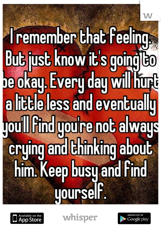 I remember that feeling. But just know it's going to be okay. Every day will hurt a little less and eventually you'll find you're not always crying and thinking about him. Keep busy and find yourself.