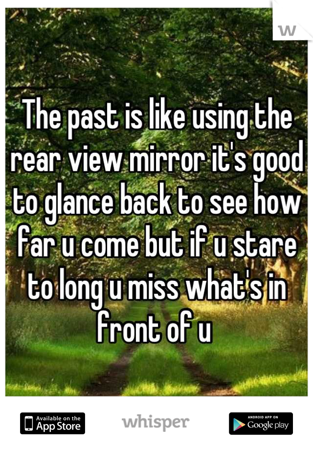 The past is like using the rear view mirror it's good to glance back to see how far u come but if u stare to long u miss what's in front of u 