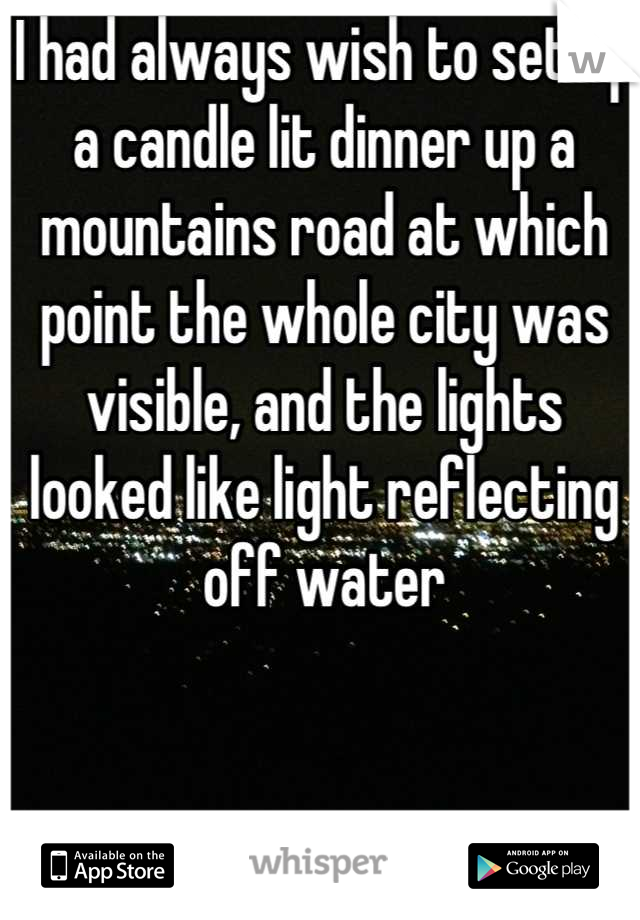 I had always wish to set up a candle lit dinner up a mountains road at which point the whole city was visible, and the lights looked like light reflecting off water