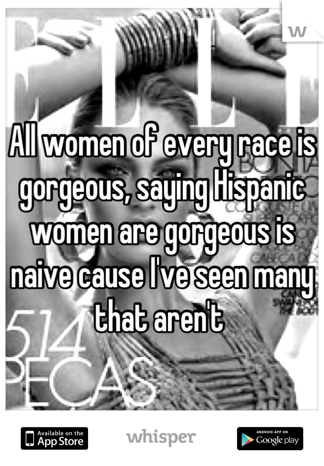 All women of every race is gorgeous, saying Hispanic women are gorgeous is naive cause I've seen many that aren't 
