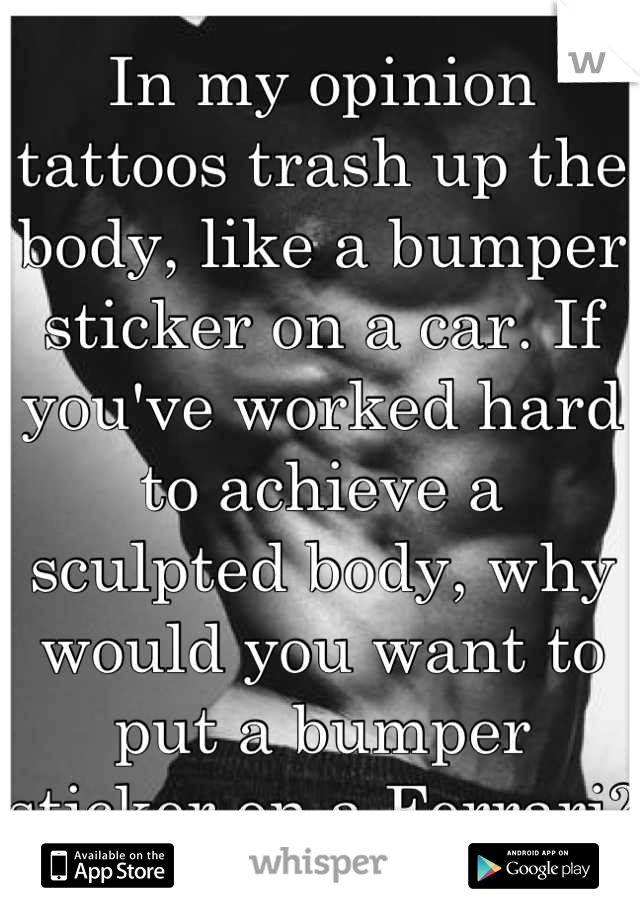 In my opinion tattoos trash up the body, like a bumper sticker on a car. If you've worked hard to achieve a sculpted body, why would you want to put a bumper sticker on a Ferrari?
