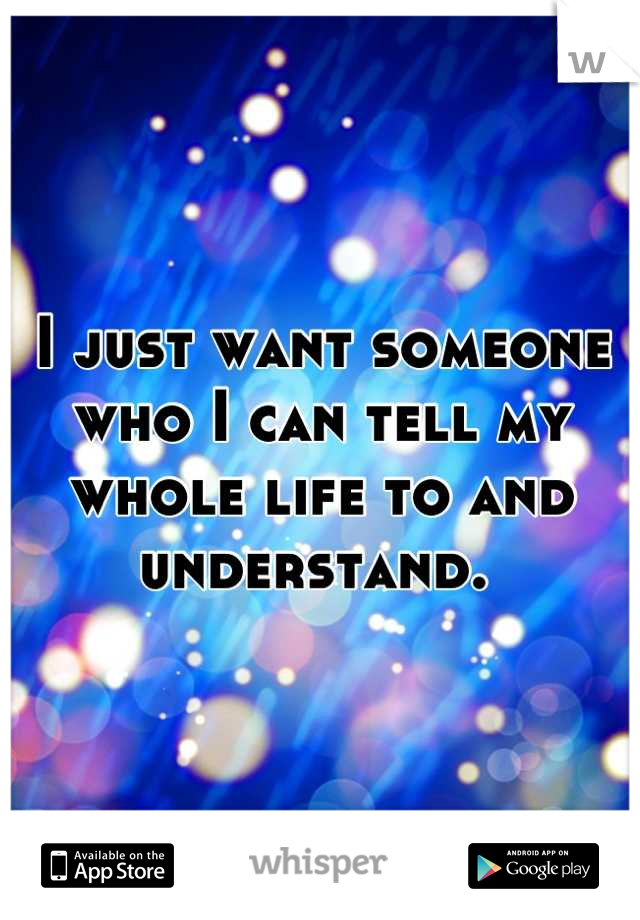 I just want someone who I can tell my whole life to and understand. 
