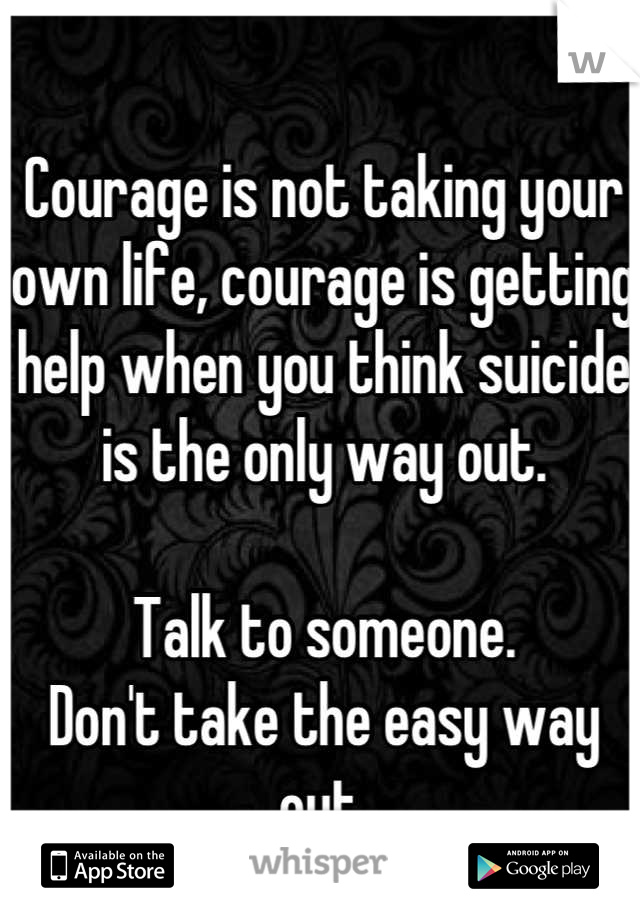 Courage is not taking your own life, courage is getting help when you think suicide is the only way out. 

Talk to someone. 
Don't take the easy way out.
