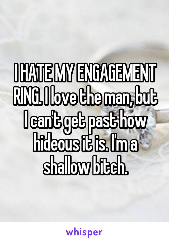 I HATE MY ENGAGEMENT RING. I love the man, but I can't get past how hideous it is. I'm a shallow bitch.
