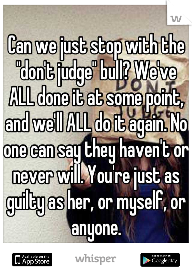 Can we just stop with the "don't judge" bull? We've ALL done it at some point, and we'll ALL do it again. No one can say they haven't or never will. You're just as guilty as her, or myself, or anyone.