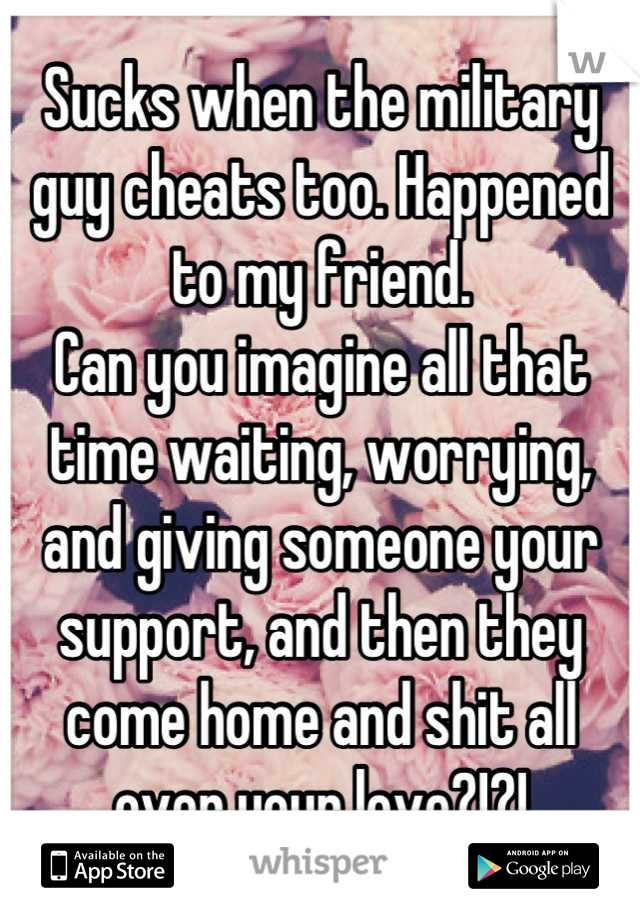 Sucks when the military guy cheats too. Happened to my friend.
Can you imagine all that time waiting, worrying, and giving someone your support, and then they come home and shit all over your love?!?!