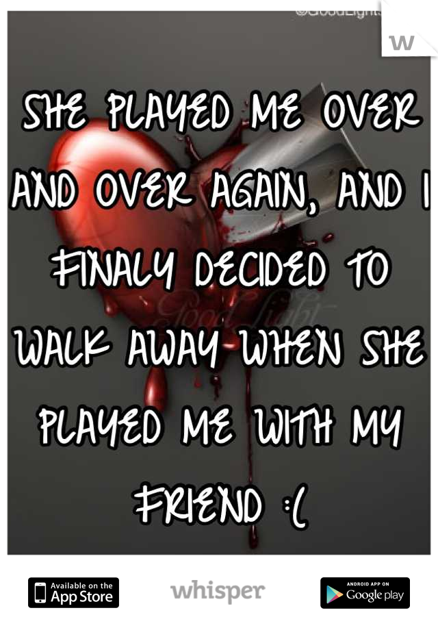 SHE PLAYED ME OVER AND OVER AGAIN, AND I FINALY DECIDED TO WALK AWAY WHEN SHE PLAYED ME WITH MY FRIEND :(