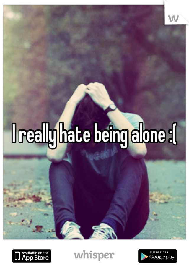 I really hate being alone :(
