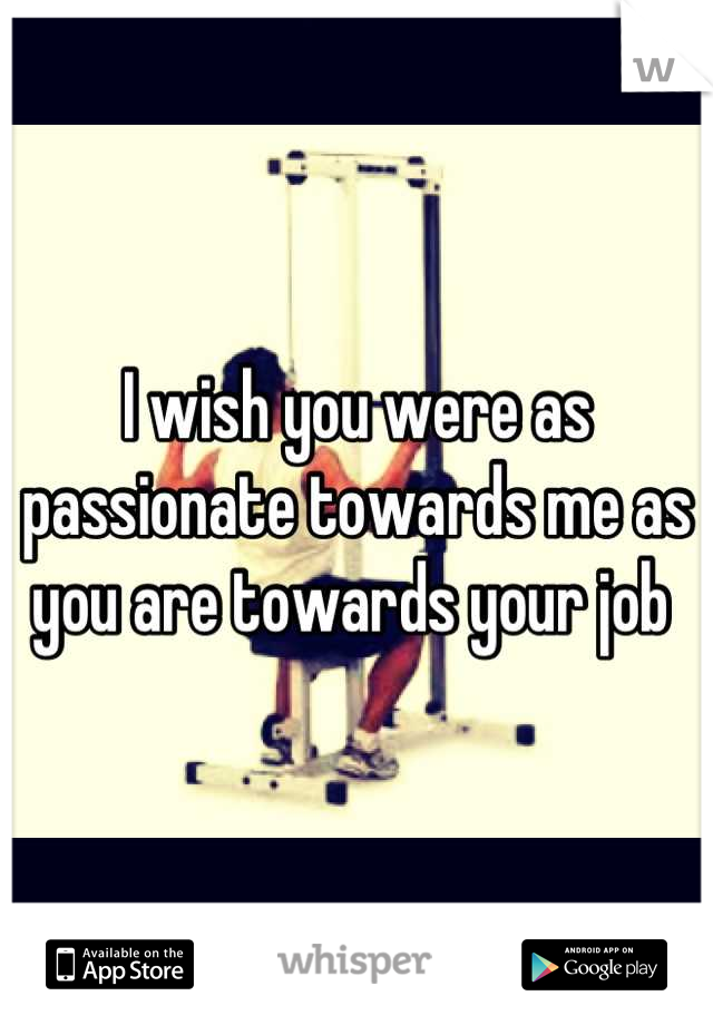 I wish you were as passionate towards me as you are towards your job 