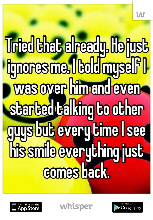 Tried that already. He just ignores me. I told myself I was over him and even started talking to other guys but every time I see his smile everything just comes back.