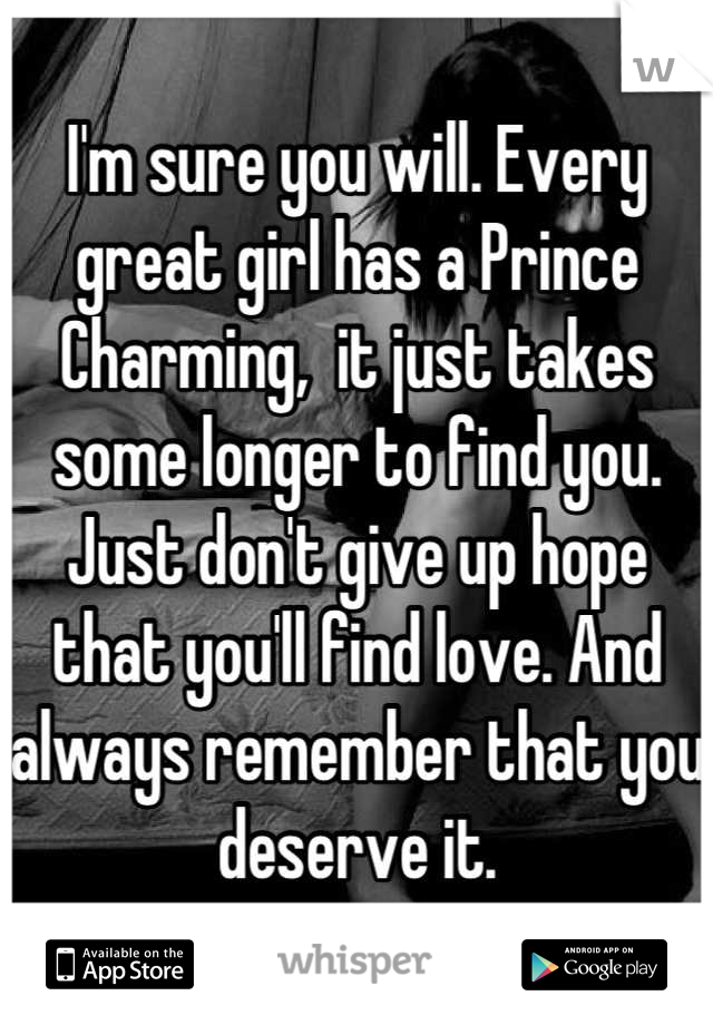 I'm sure you will. Every great girl has a Prince Charming,  it just takes some longer to find you. Just don't give up hope that you'll find love. And always remember that you deserve it.