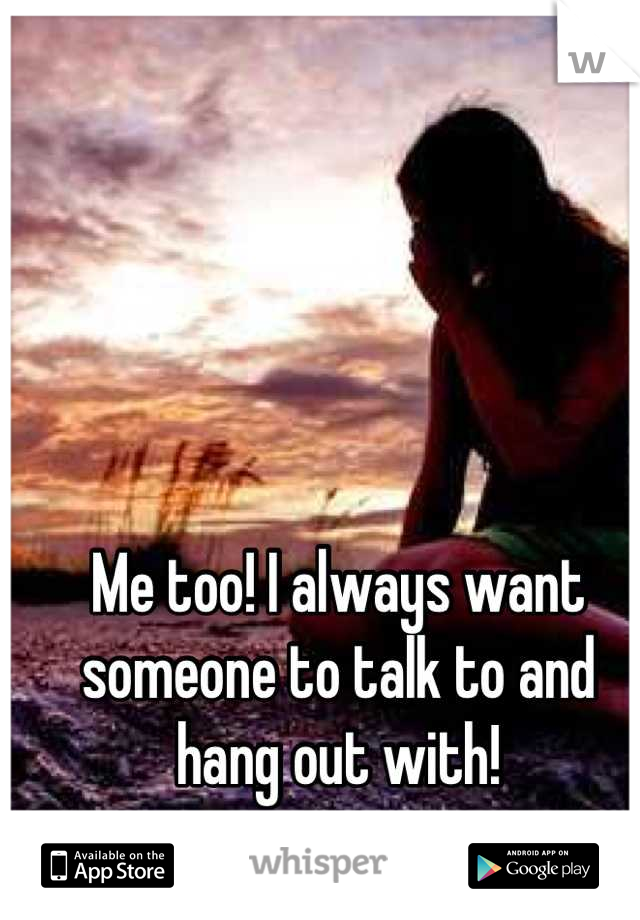 Me too! I always want someone to talk to and hang out with!