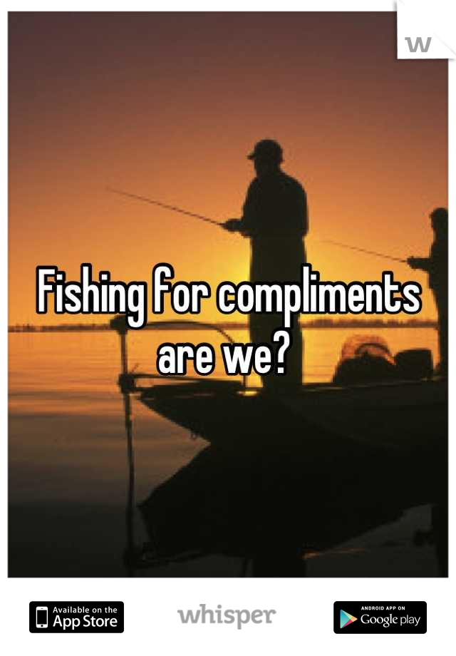 Fishing for compliments are we? 