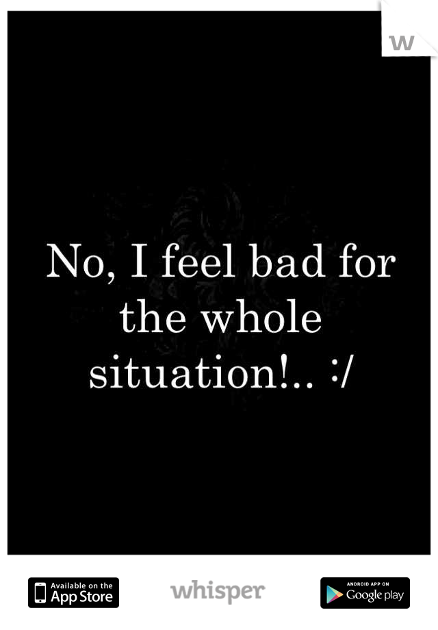 No, I feel bad for the whole situation!.. :/