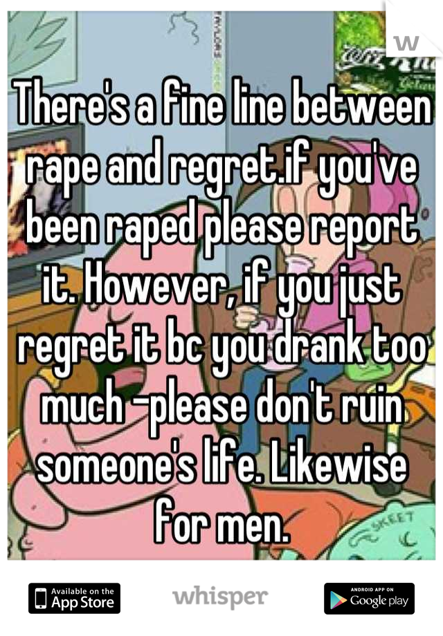 There's a fine line between rape and regret.if you've been raped please report it. However, if you just regret it bc you drank too much -please don't ruin someone's life. Likewise for men.