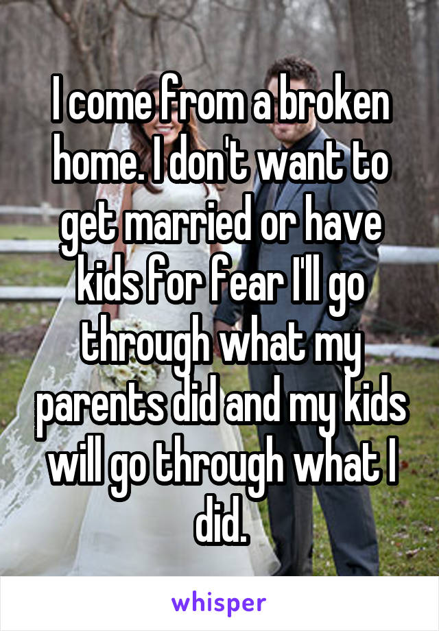 I come from a broken home. I don't want to get married or have kids for fear I'll go through what my parents did and my kids will go through what I did.