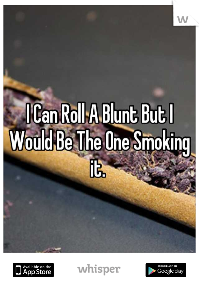 I Can Roll A Blunt But I Would Be The One Smoking it. 