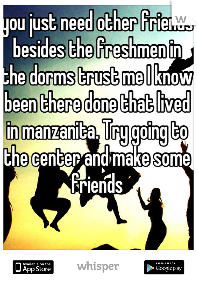you just need other friends besides the freshmen in the dorms trust me I know been there done that lived in manzanita. Try going to the center and make some friends