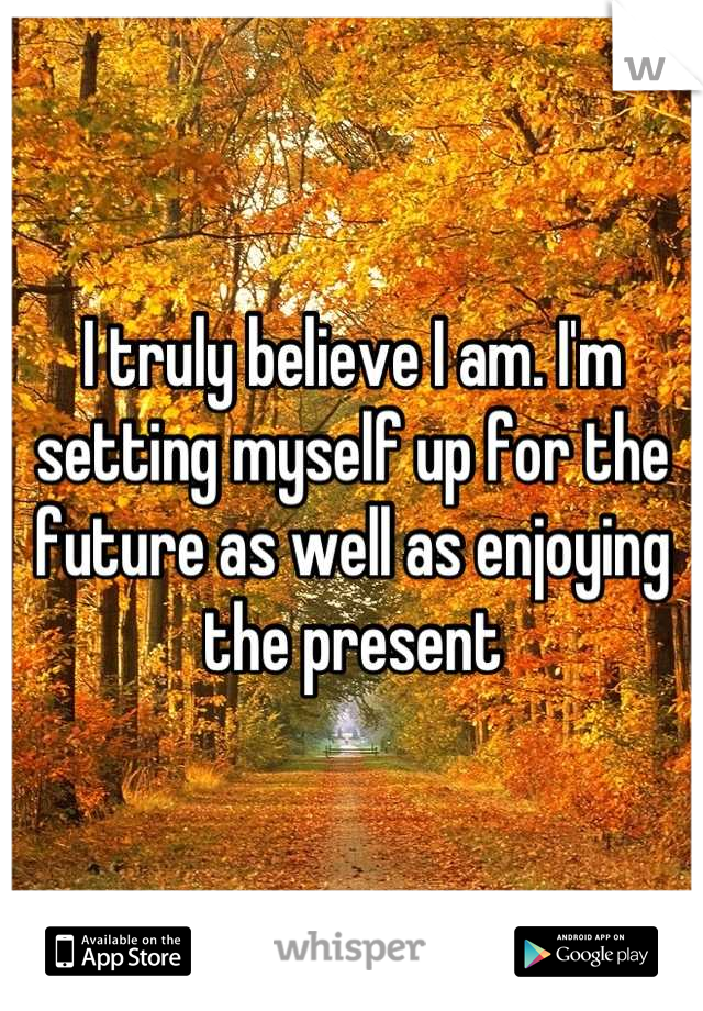 I truly believe I am. I'm setting myself up for the future as well as enjoying the present