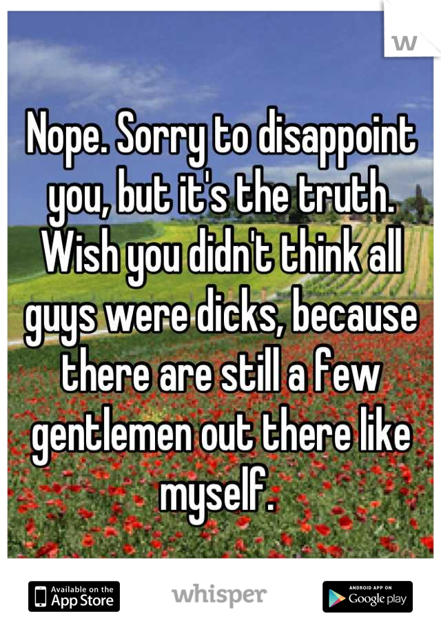 Nope. Sorry to disappoint you, but it's the truth. Wish you didn't think all guys were dicks, because there are still a few gentlemen out there like myself. 