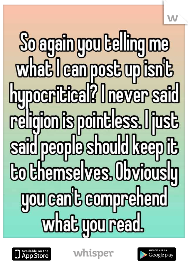 So again you telling me what I can post up isn't hypocritical? I never said religion is pointless. I just said people should keep it to themselves. Obviously you can't comprehend what you read. 