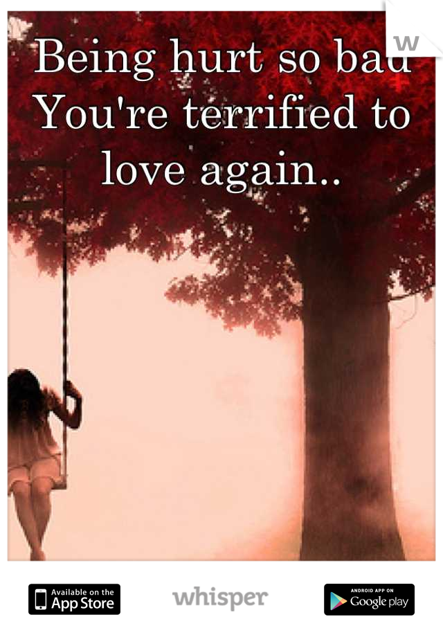 Being hurt so bad
You're terrified to love again..
