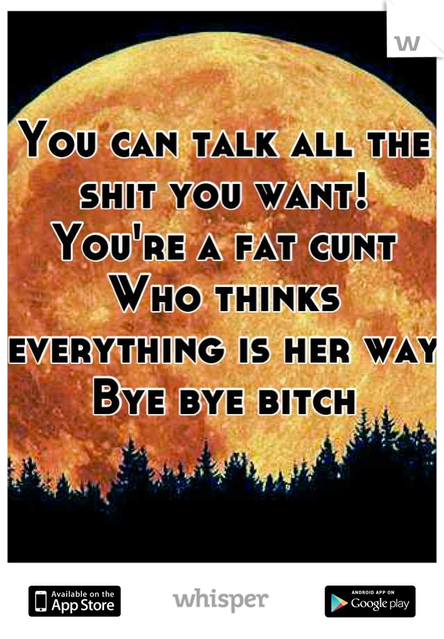 You can talk all the shit you want!
You're a fat cunt 
Who thinks everything is her way
Bye bye bitch