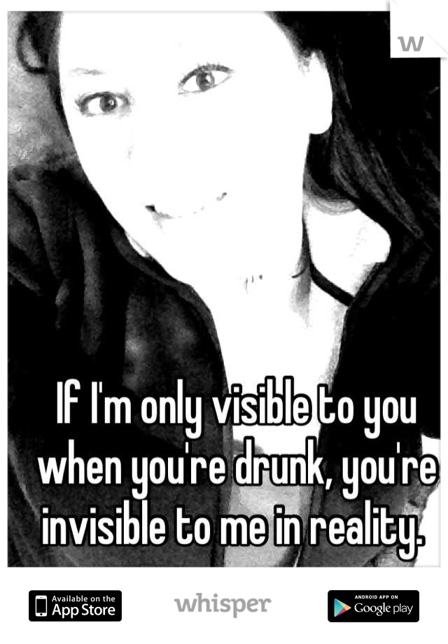 If I'm only visible to you when you're drunk, you're invisible to me in reality. 