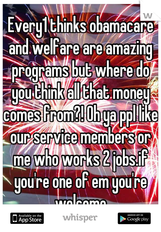 Every1 thinks obamacare and welfare are amazing programs but where do you think all that money comes from?! Oh ya ppl like our service members or me who works 2 jobs.if you're one of em you're welcome