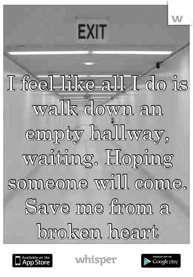 I feel like all I do is walk down an empty hallway, waiting. Hoping someone will come. Save me from a broken heart