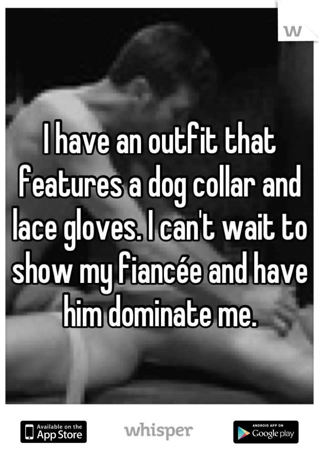 I have an outfit that features a dog collar and lace gloves. I can't wait to show my fiancée and have him dominate me.