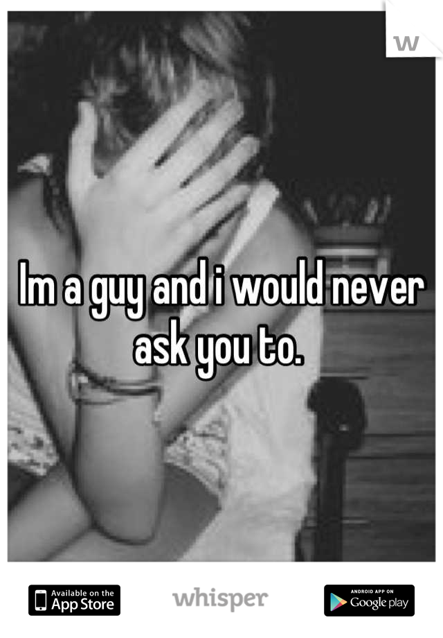 Im a guy and i would never ask you to. 