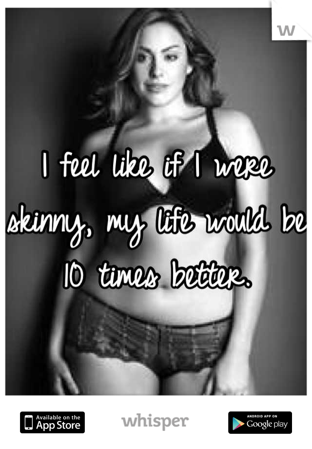 I feel like if I were skinny, my life would be 10 times better.