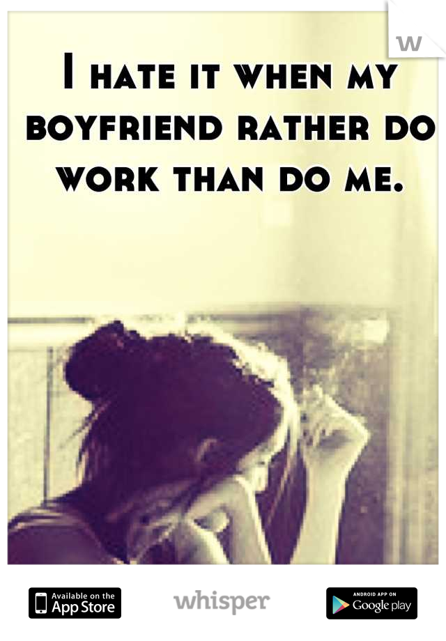 I hate it when my boyfriend rather do work than do me.