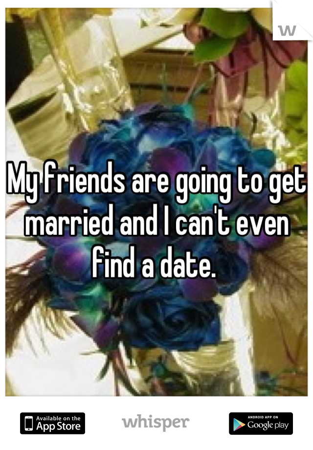 My friends are going to get married and I can't even find a date. 