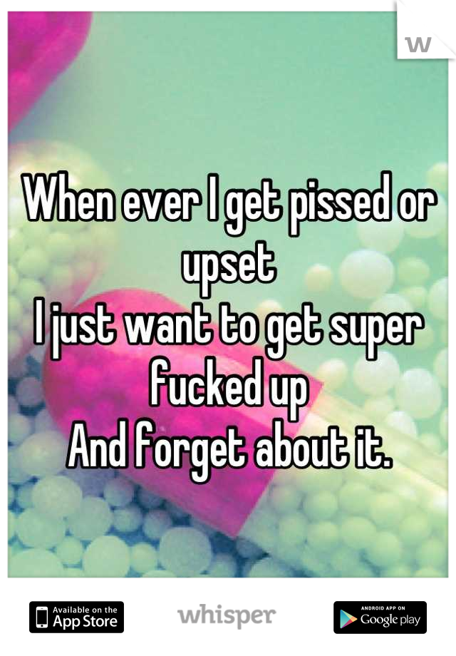 When ever I get pissed or upset 
I just want to get super fucked up
And forget about it.