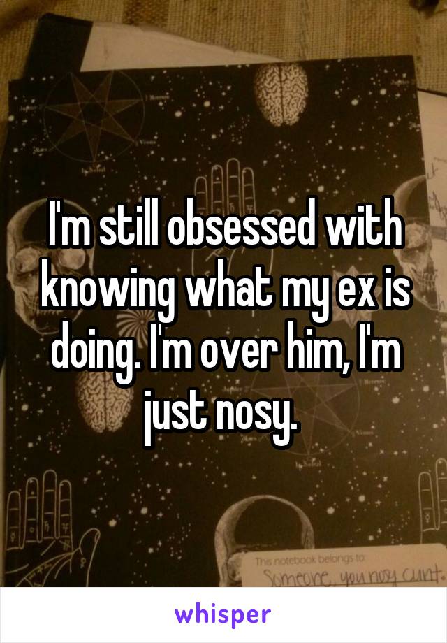 I'm still obsessed with knowing what my ex is doing. I'm over him, I'm just nosy. 