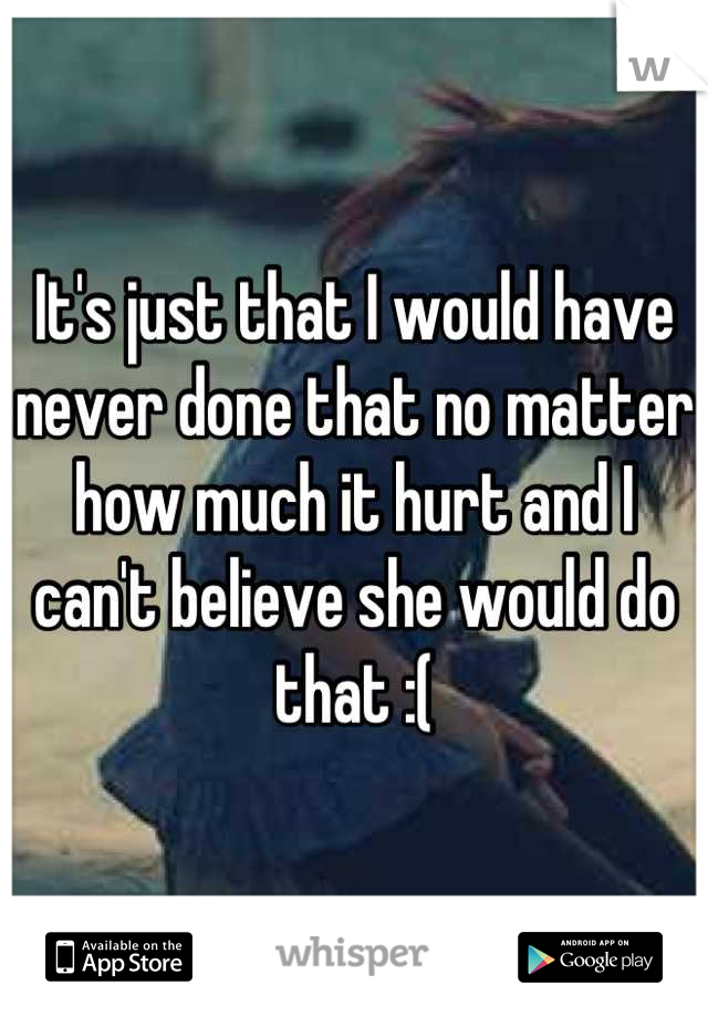 It's just that I would have never done that no matter how much it hurt and I can't believe she would do that :(