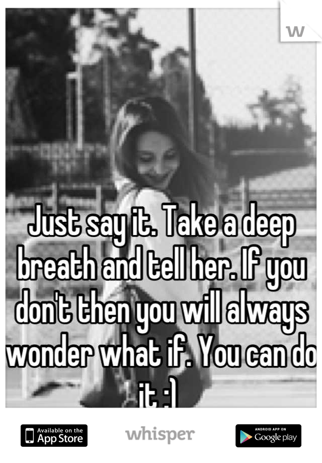 Just say it. Take a deep breath and tell her. If you don't then you will always wonder what if. You can do it :) 