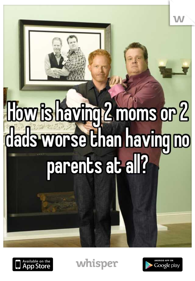 How is having 2 moms or 2 dads worse than having no parents at all?